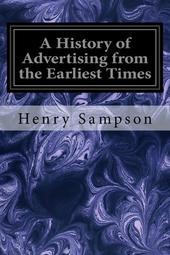 A History of Advertising from the Earliest Times Illustrated by Anecdotes, Curious Specimens, and Biographical Notes