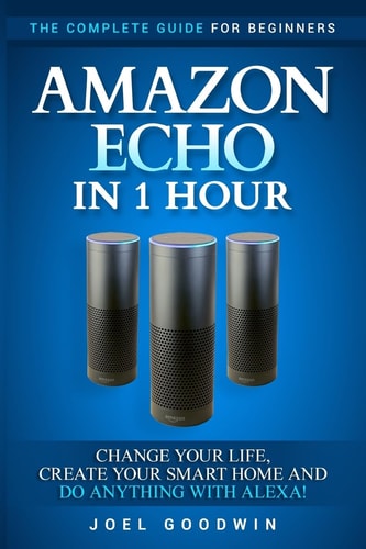 Amazon Echo in 1 Hour The Complete Guide for Beginners - Change Your Life, Create Your Smart Home and Do Anything with Alexa!