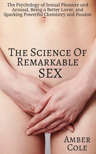 The Science of Remarkable Sex The Psychology of Sexual Pleasure and Arousal, Being a Better Lover, and Sparking Powerful Chemistry and Passion