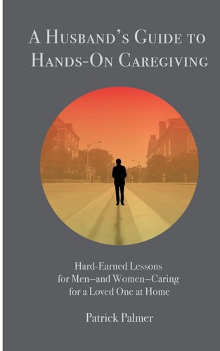 A Husband's Guide to Hands-On Caregiving Hard-Earned Lessons for Men-and Women-Caring for a Loved One at Home