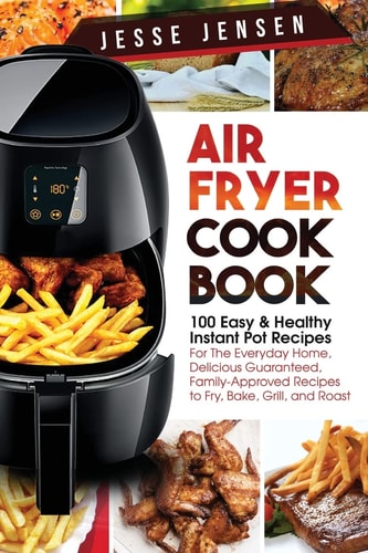 Air Fryer Cookbook 100 Easy & Healthy Instant Pot Recipes for the Everyday Home, Delicious Guaranteed, Family-Approved Recipes to Fry, Bake, Grill, and Roast