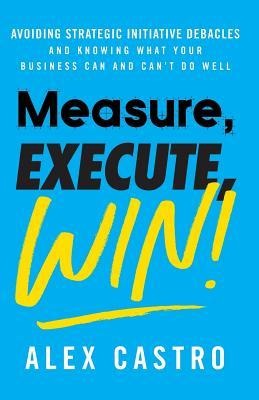Measure, Execute, Win: Avoiding Strategic Initiative Debacles and Knowing What Your Business Can and Cant Do Well