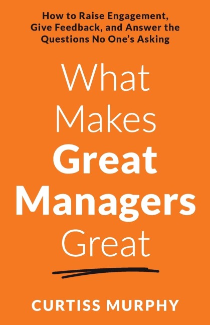 What Makes Great Managers Great: How to Raise Engagement, Give Feedback, and Answer the Questions No Ones Asking
