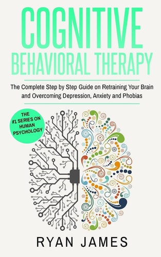 Cognitive Behavioral Therapy The Complete Step by Step Guide on Retraining Your Brain and Overcoming Depression, Anxiety and Phobias