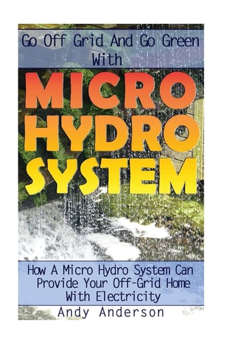 Go Off Grid And Go Green With Micro Hydro System How A Micro Hydro System Can Provide Your Off-Grid Home With Electricity: (Hydro Power, Hydropower, DIY Hydroelectric Generator, Power Generation)