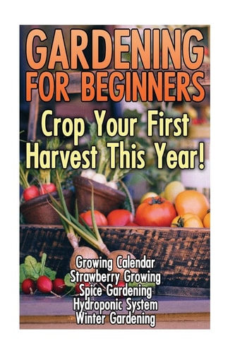 Gardening For Beginners Crop Your First Harvest This Year!: (Gardening Indoors, Gardening Vegetables, Gardening Books, Gardening Year Round)