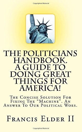 The Politicians Handbook. A Guide To Doing Great Things For America! The Concise Solution For Fixing The "Machine". An Answer To Our Political Woes.
