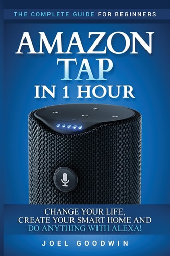 Amazon Tap in 1 Hour The Complete Guide for Beginners - Change Your Life, Create Your Smart Home and Do Any-thing with Alexa!