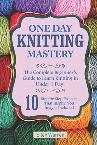 Knitting: One Day Knitting Mastery The Complete Beginner's Guide to Learn Knitting in Under 1 Day! - 10 Step by Step Projects That Inspire You with Images . ((Hobbies NeedlePoint Textile Crafts)