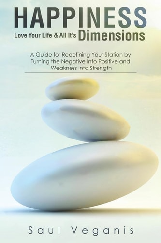 Happiness - Love Your Life And All Its Dimensions A Guide for Redefining Your Station by Turning the Negative Into Positive and Weakness Into Strength