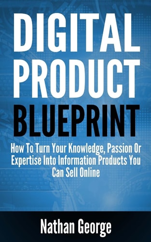 Digital Product Blueprint How To Turn Your Knowledge, Passion Or Expertise Into Information Products You Can Sell Online