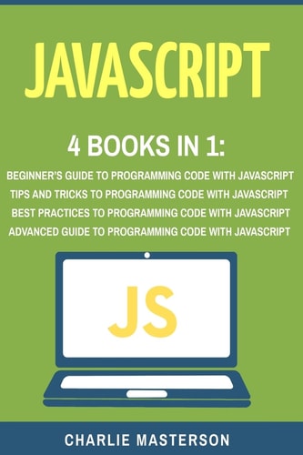 JavaScript: 4 Books in 1 Beginner's Guide + Tips and Tricks + Best Practices + Advanced Guide to Programming Code with JavaScript