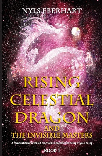 Rising Celestial Dragon and the Invisible Masters A Compilation of Revealed Practices to Become the Being of Your Being