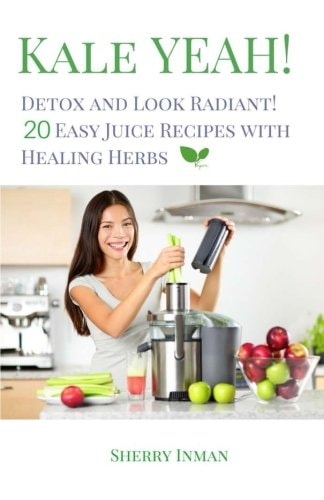 Kale Yeah! Detox and Look Radiant 20 Easy Juice Recipes with Healing Herbs