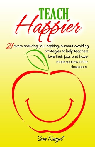 Teach Happier 21 Stress-Reducing, Joy-inspiring, Burnout-avoiding Strategies to Help Teachers Love Their Jobs and Have More Success in the Classroom