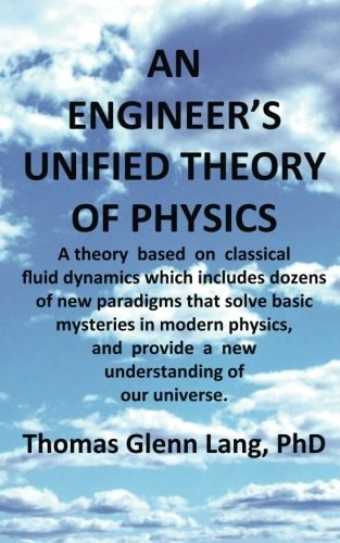 An Engineer's Unified Theory of Physics A Theory Based on Classical Fluid Dynamics Which Includes Dozens of New Paradigms That Solve Basic Mysteries in Modern Physics