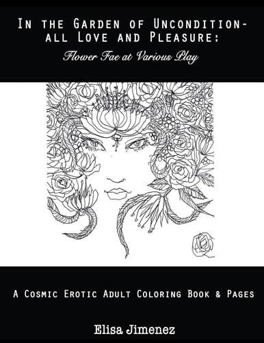 In the Garden of Uncondition-All Love and Pleasure Flower Fae at Various Play: a Cosmic Erotic Adult Coloring Book and Pages