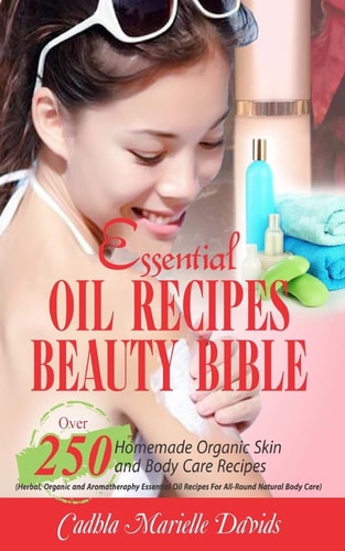 Essential Oil Recipes Beauty Bible Over 250 Homemade Organic Skin and Body Care Recipes (Herbal, Organic and Aromatherapy Essential Oil Recipes for All-Round Natural Body Care)