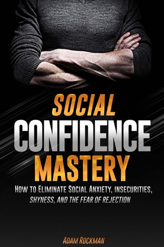 Social Confidence Mastery How to Eliminate Social Anxiety, Insecurities, Shyness, And The Fear of Rejection