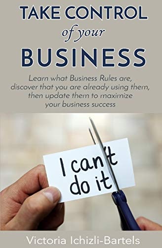 Take Control of Your Business Learn What Business Rules Are, Find Out That You Already Know and Use Them, Then Update Them Regularly to Maximize Your Business Success
