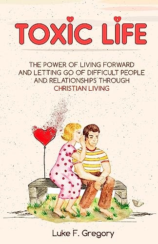 Toxic Life The Power Of Living Forward And Letting Go Of Difficult People And Relationships Through Christian Living