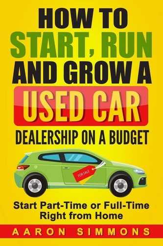 How to Start, Run and Grow a Used Car Dealership on a Budget Start Part-Time Or Full-Time Right from Home