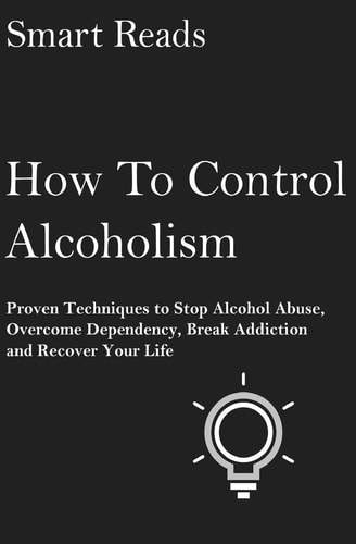 How To Control Alcoholism Proven Techniques To Stop Alcohol Abuse, Overcome Dependency, Break Addiction and Recover Your Life