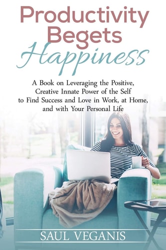 Productivity Begets Happiness A Book on Leveraging the Positive, Creative Innate Power of the Self to Find Success and Love in Work, at Home, and with Your Personal Life