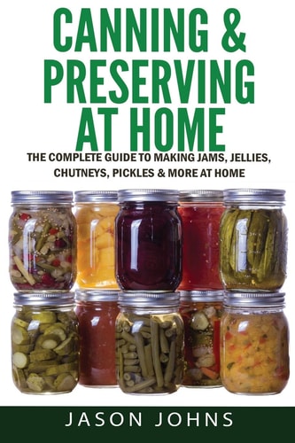 Canning and Preserving at Home - the Complete Guide to Making Jams, Jellies, Chutneys, Pickles and More at Home A Complete Guide to Canning, Preserving and Storing Fruits and Vegetables
