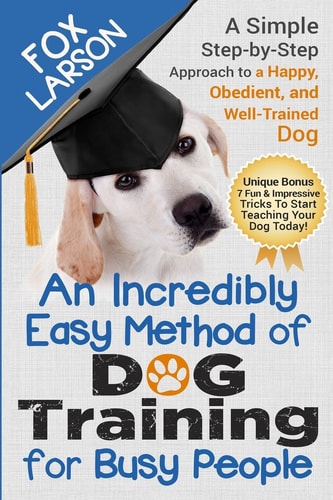 Dog Training An Incredibly Easy Method of Dog Training for Busy People: A Simple Step-By-Step Approach to a Happy, Obedient, and Well-Trained Dog