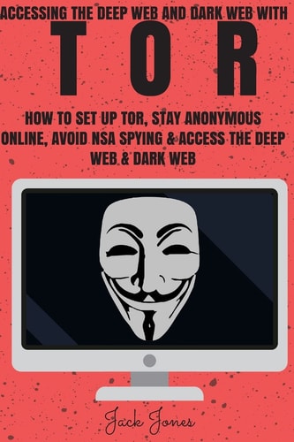 Tor Accessing the Deep Web and Dark Web with Tor: How to Set Up Tor, Stay Anonymous Online, Avoid NSA Spying and Access the Deep Web and Dark Web
