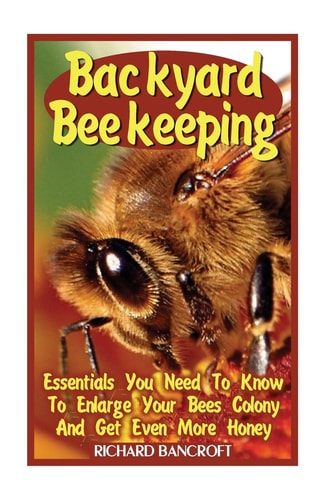 Backyard Beekeeping Essentials You Need To Know To Enlarge Your Bees Colony And Get Even More Honey
