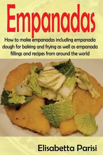 Empanadas How to Make Empanadas Including Empanada Dough for Baking and Frying As Well As Empanada Fillings and Recipes from Around the World