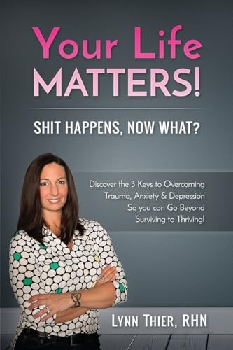 Your Life Matters! Shit Happens, Now What? Discover the 3 Keys to Overcoming Trauma, Anxiety and Depression So You Can Go Beyond Surviving to Thriving!