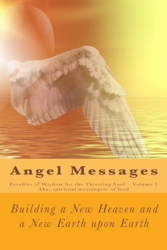 Angel Messages: Parables of Wisdom for the Thirsting Soul Building a New Heaven and a New Earth Upon Earth