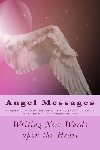 Angel Messages: Parables of Wisdom for Thirsting Soul Writing New Words Upon the Heart