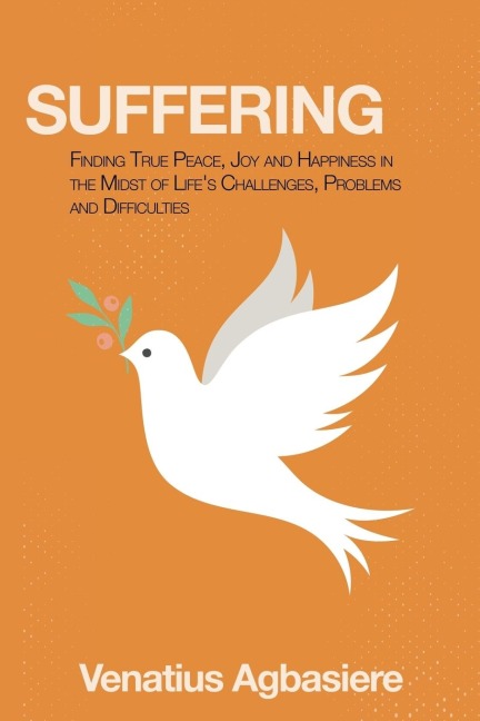 Suffering: Finding True Peace, Joy and Happiness in the Midst of Lifes Challenges, Problems and Difficulties