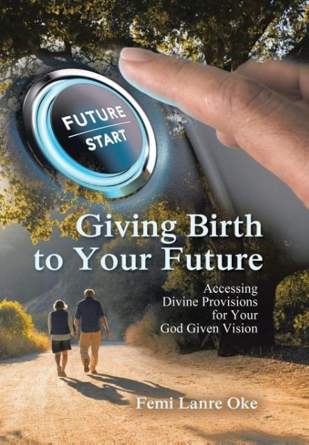 Giving Birth to Your Future: Accessing Divine Provisions for Your God Given Vision