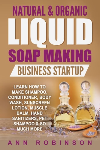 Natural and Organic Liquid Soap Making Business Startup Learn How to Make Shampoo, Conditioner, Body Wash, Sunscreen Lotion, Muscle Balm, Hand Sanitizers, Pet Shampoo and So Much More