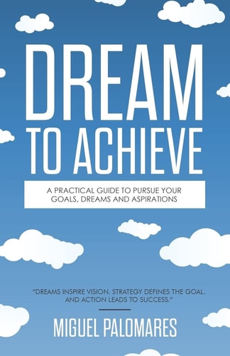 Dream to Achieve A Practical Guide to Pursue Your Goals, Dreams and Aspirations.