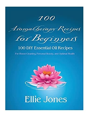 100 Aromatherapy Recipes For Beginners 100 DIY Essential Oil Recipes for House Cleaning, Personal Beauty, and Optimal Health