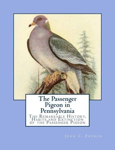 The Passenger Pigeon in Pennsylvania The Remarkable History, Habits and Extinction of the Passenger Pigeon