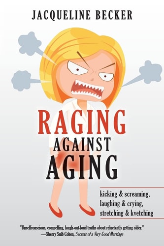 Raging Against Aging Kicking & Screaming, Laughing & Crying, Stretching & Kvetching