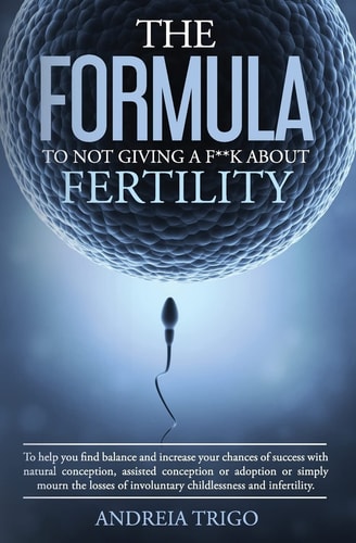 The Formula to Not Giving a F**k about Fertility To Help You Find Balance and Increase Your Chances of Success with Natural Conception, Assisted Conception Or Adoption Or Simply Mourn the Losses of Involuntary Childlessness and Infertility.