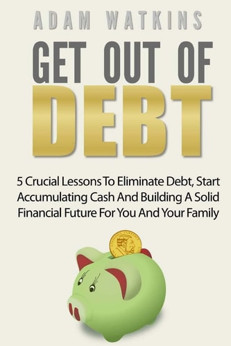 Get Out Of Debt 5 Crucial Lessons To Eliminate Debt, Start Accumulating Cash And Building A Solid Financial Future For You And Your Family