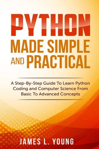 Python Made Simple and Practical A Step-By-Step Guide To Learn Python Coding and Computer Science From Basic To Advanced Concepts.