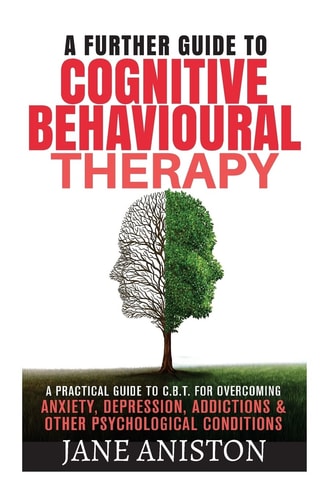 Cognitive Behavioural Therapy (CBT) A Further Guide to Cognitive Behavioral Therapy - a Practical Guide to CBT for Overcoming Anxiety, Depression, Addictions and Other Psychological Conditions