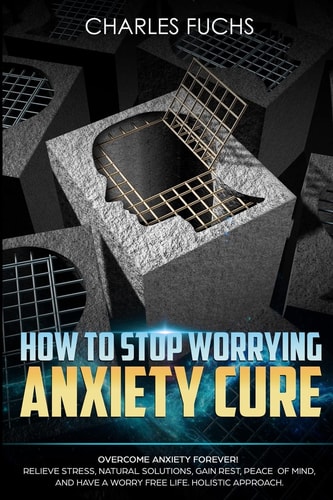 How To Stop Worrying Anxiety Cure Overcome Anxiety Forever! Relieve Stress, Natrual Solutions, Gain Rest, Peace of Mind, And Have A Worry Free Life. Holistic Approach.