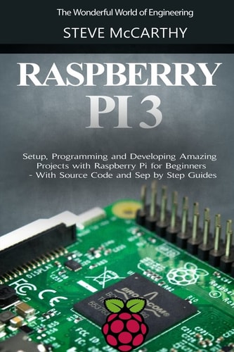 Raspberry Pi 3 Setup, Programming and Developing Amazing Projects with Raspberry Pi for Beginners - With Source Code and Step by Step Guides
