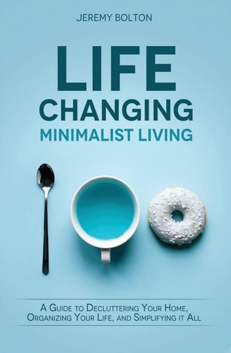 Life Changing Minimalist Living A Guide to Decluttering Your Home, Organizing Your Life, and Simplifying It All